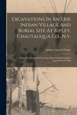 Excavations In An Erie Indian Village And Burial Site At Ripley, Chautauqua Co., N.y.: Being The Record Of The State Museum Archeological Expedition O by Parker, Arthur Caswell