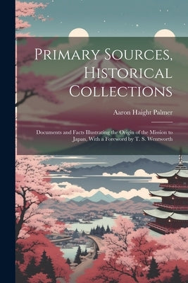Primary Sources, Historical Collections: Documents and Facts Illustrating the Origin of the Mission to Japan, With a Foreword by T. S. Wentworth by Palmer, Aaron Haight