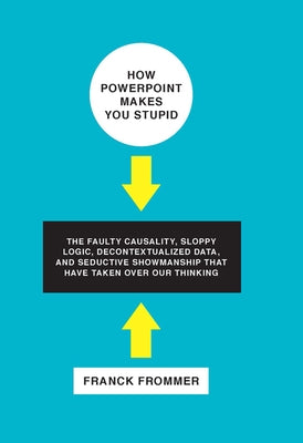 How PowerPoint Makes You Stupid: The Faulty Causality, Sloppy Logic, Decontextualized Data, and Seductive Showmanship That Have Taken Over Our Thinkin by Frommer, Franck