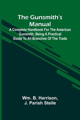 The Gunsmith'S Manual: A Complete Handbook For The American Gunsmith, Being A Practical Guide To All Branches Of The Trade by B. Harrison, Wm