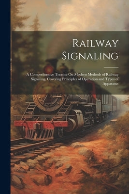 Railway Signaling: A Comprehensive Treatise On Modern Methods of Railway Signaling, Covering Principles of Operation and Types of Apparat by Anonymous