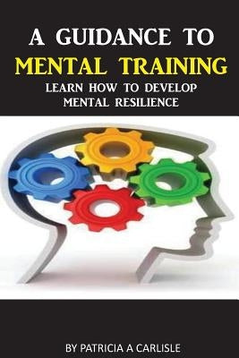 A Guidance To Mental Training: Learn How to Develop Mental Resilience by Carlisle, Patricia a.