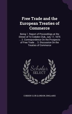 Free Trade and the European Treaties of Commerce: Being 1. Report of Proceedings at the Dinner of Te Cobden Club, July 17, 1875 ... 2. Correspondence by London England Cobden Club