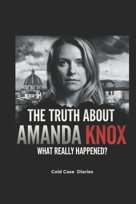 The Truth About Amanda Knox: What Really Happened?: Framed or Guilty-From a Murder Trial to a Shocking Slander Conviction, the Case That Still Haunts by Diaries, Cold Case