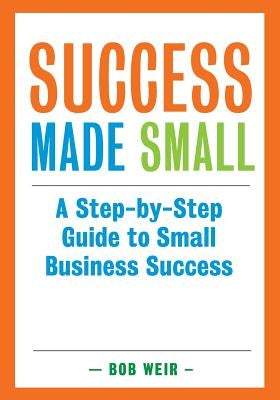 Success Made Small: A Step-by-Step Guide to Small Business Success by Weir, Bob