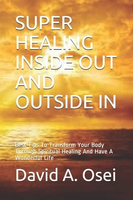 Super Healing Inside Out and Outside in: Best Tips To Transform Your Body Through Spiritual Healing And Have A Wonderful Life by Osei, David a.