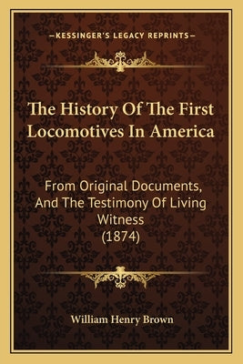 The History Of The First Locomotives In America: From Original Documents, And The Testimony Of Living Witness (1874) by Brown, William Henry