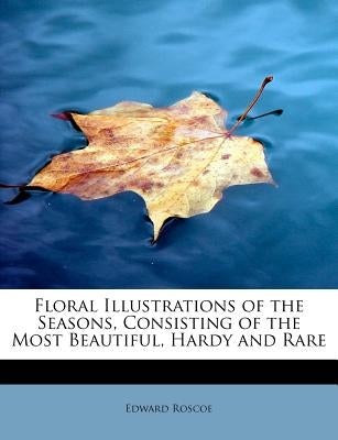 Floral Illustrations of the Seasons, Consisting of the Most Beautiful, Hardy and Rare by Roscoe, Edward