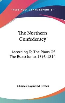 The Northern Confederacy: According To The Plans Of The Essex Junto, 1796-1814 by Brown, Charles Raymond