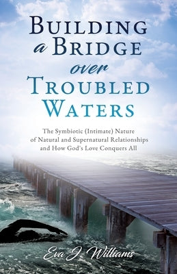 Building a Bridge over Troubled Waters: The Symbiotic (Intimate) Nature of Natural and Supernatural Relationships and How God's Love Conquers All by Williams, Eva J.