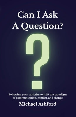 Can I Ask A Question?: Following your curiosity to shift the paradigm of communication, conflict, and change by Ashford, Michael