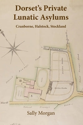 Dorset's Private Lunatic Asylums: Cranborne, Halstock, Stockland, and the foundation of the county asylum at Forston, 1774-1860 by Morgan, Sally