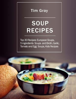 Soup Recipes: Top 30 Recipes: European Soups, 5 ingredients Soups and Broth, Garlic, Tomato and Egg Soups, Kids Recipes by Gray, Tim