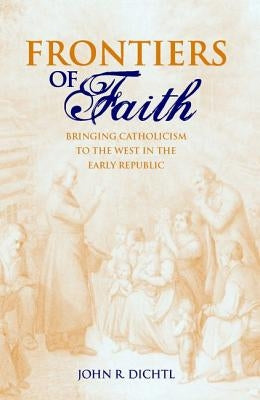 Frontiers of Faith: Bringing Catholicism to the West in the Early Republic by Dichtl, John R.
