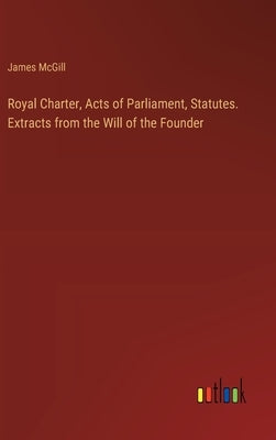 Royal Charter, Acts of Parliament, Statutes. Extracts from the Will of the Founder by McGill, James