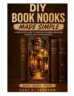 DIY Book Nooks Made Simple: Learn Book Nook Design for Beginners: Step-by-Step DIY Miniature Dioramas, Shelf Inserts, LED Lighting, Fantasy Scenes, an by C. Jackson, Carl