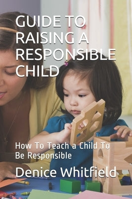 Guide to Raising a Responsible Child: How To Teach a Child To Be Responsible by Whitfield, Denice M.