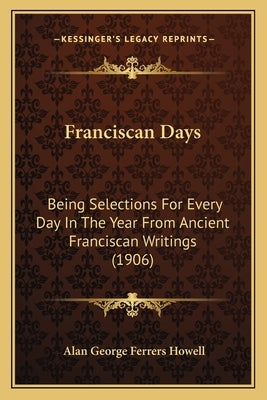Franciscan Days: Being Selections For Every Day In The Year From Ancient Franciscan Writings (1906) by Howell, Alan George Ferrers