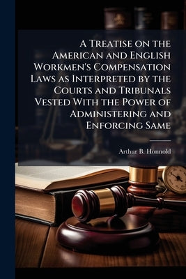 A Treatise on the American and English Workmen's Compensation Laws as Interpreted by the Courts and Tribunals Vested With the Power of Administering a by Honnold, Arthur B.