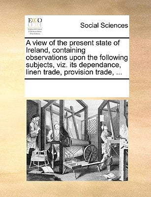 A View of the Present State of Ireland, Containing Observations Upon the Following Subjects, Viz. Its Dependance, Linen Trade, Provision Trade, ... by Multiple Contributors
