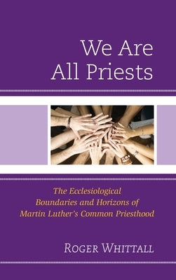 We Are All Priests: The Ecclesiological Boundaries and Horizons of Martin Luther's Common Priesthood by Whittall, Roger