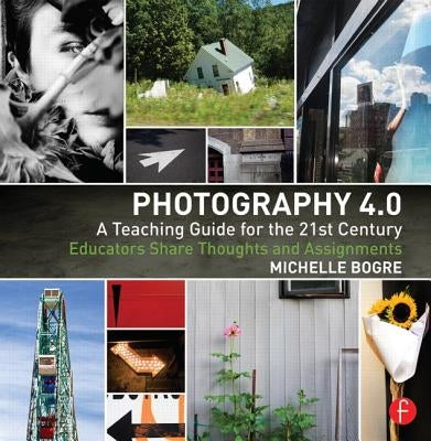 Photography 4.0: A Teaching Guide for the 21st Century: Educators Share Thoughts and Assignments by Bogre, Michelle