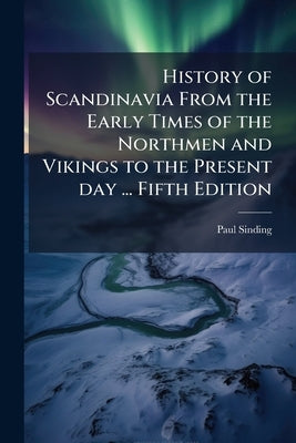 History of Scandinavia From the Early Times of the Northmen and Vikings to the Present day ... Fifth Edition by Sinding, Paul