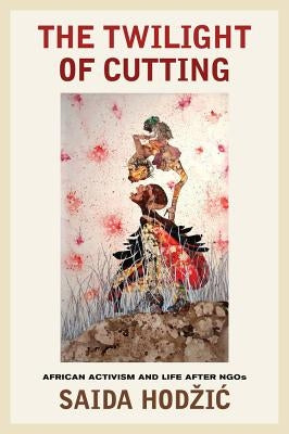 The Twilight of Cutting: African Activism and Life After NGOs by Hodzic, Saida