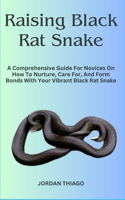Raising Black Rat Snake: A Comprehensive Guide For Novices On How To Nurture, Care For, And Form Bonds With Your Vibrant Black Rat Snake by Thiago, Jordan