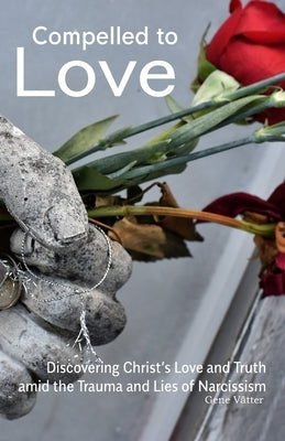 Compelled to Love: Discovering Christ's Love and Truth amid the Trauma and Lies of Narcissism by Vatter, Gene