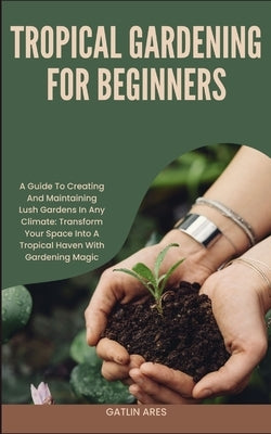 Tropical Gardening for Beginners: A Guide To Creating And Maintaining Lush Gardens In Any Climate: Transform Your Space Into A Tropical Haven With Gar by Ares, Gatlin