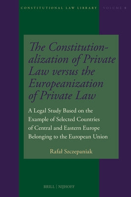 The Constitutionalization of Private Law Versus the Europeanization of Private Law: A Legal Study Based on the Example of Selected Countries of Centra by Szczepaniak, Rafal