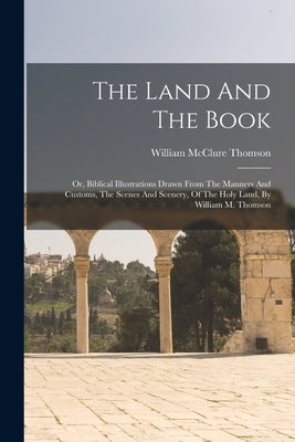 The Land And The Book: Or, Biblical Illustrations Drawn From The Manners And Customs, The Scenes And Scenery, Of The Holy Land, By William M. by Thomson, William McClure