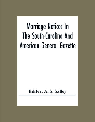 Marriage Notices In The South-Carolina And American General Gazette; From May 30, 1766 To February 28, 1781; And In Its Successor The Royal Gazette (1 by S. Salley, A.