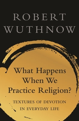 What Happens When We Practice Religion?: Textures of Devotion in Ordinary Life by Wuthnow, Robert