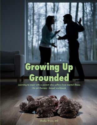 Growing Up Grounded: Learning to cope with a parent who suffers from a mental illness - An art based workbook by Wynn, Shelby