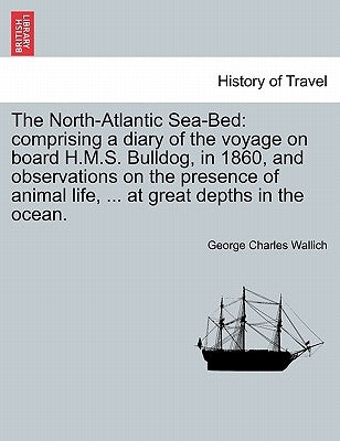 The North-Atlantic Sea-Bed: Comprising a Diary of the Voyage on Board H.M.S. Bulldog, in 1860, and Observations on the Presence of Animal Life, .. by Wallich, George Charles