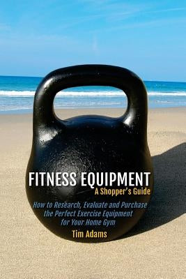 Fitness Equipment - A Shopper's Guide: How to Research, Evaluate and Purchase the Perfect Exercise Equipment for Your Home Gym by Adams, Tim