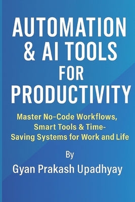 Automation & AI Tools for Productivity: Master No-Code Workflows, Smart Tools & Time-Saving Systems for Work and Life by Upadhyay, Gyan Prakash