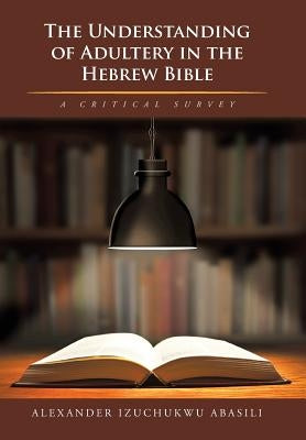 The Understanding of Adultery in the Hebrew Bible: A Critical Survey by Abasili, Alexander Izuchukwu