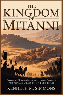 The Kingdom of Mitanni: Exploring Hurrian Influence, Hittite Conflict, and Assyrian Expansion in the Bronze Age by Simmons, Kenneth M.