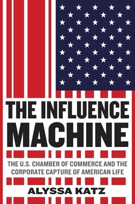 The Influence Machine: The U.S. Chamber of Commerce and the Corporate Capture of American Life by Katz, Alyssa