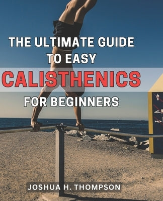The Ultimate Guide to Easy Calisthenics for Beginners: Unlock the Secrets of Effortless Calisthenics: A Comprehensive Beginner's Handbook for Achievin by Thompson, Joshua H.
