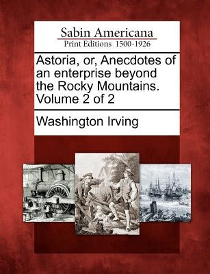 Astoria, Or, Anecdotes of an Enterprise Beyond the Rocky Mountains. Volume 2 of 2 by Irving, Washington