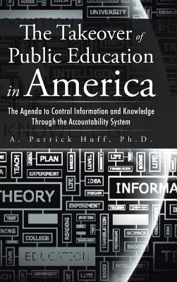 The Takeover of Public Education in America: The Agenda to Control Information and Knowledge Through the Accountability System by Huff, Ph. D. A. Patrick