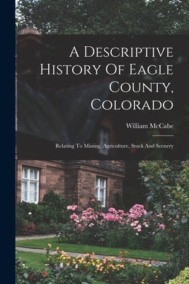 A Descriptive History Of Eagle County, Colorado: Relating To Mining, Agriculture, Stock And Scenery by McCabe, William