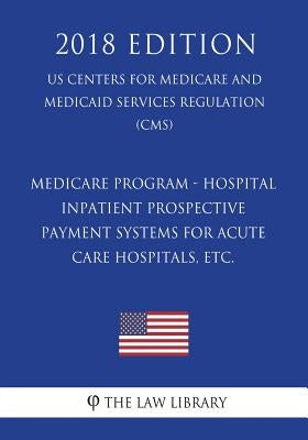 Medicare Program - Hospital Inpatient Prospective Payment Systems for Acute Care Hospitals, etc. (US Centers for Medicare and Medicaid Services Regula by The Law Library