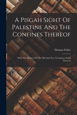 A Pisgah Sight Of Palestine And The Confines Thereof: With The History Of The Old And New Testament Acted Thereon by Fuller, Thomas