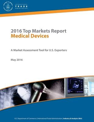 2016 Top Markets Report Medical Devices A Market Assessment Tool for U.S. Exporters U.S. Department of Commerce - International Trade Administration I by Of Commerce, U. S. Department
