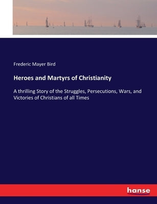 Heroes and Martyrs of Christianity: A thrilling Story of the Struggles, Persecutions, Wars, and Victories of Christians of all Times by Bird, Frederic Mayer